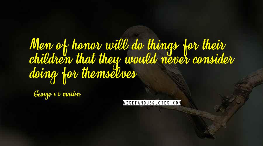 George R R Martin Quotes: Men of honor will do things for their children that they would never consider doing for themselves.