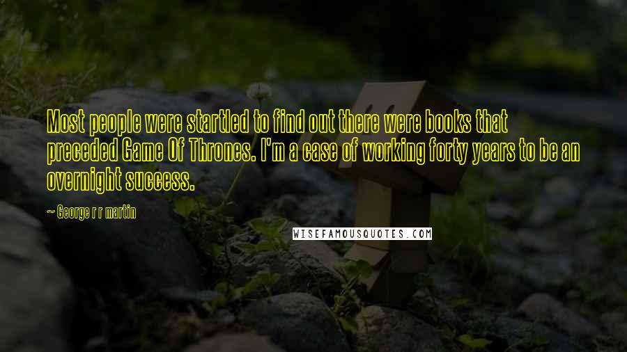 George R R Martin Quotes: Most people were startled to find out there were books that preceded Game Of Thrones. I'm a case of working forty years to be an overnight success.