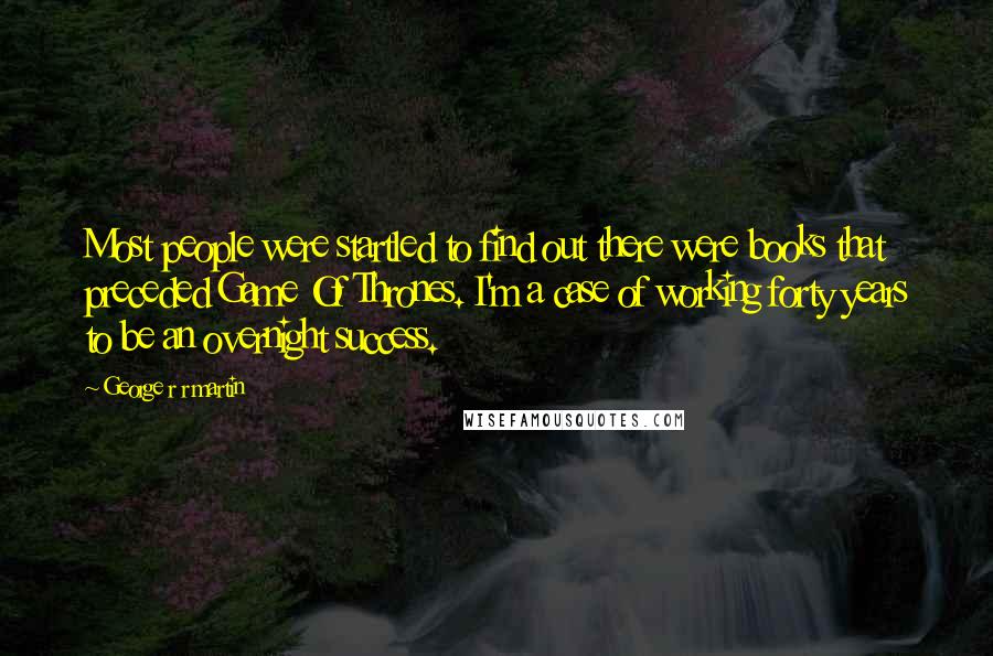 George R R Martin Quotes: Most people were startled to find out there were books that preceded Game Of Thrones. I'm a case of working forty years to be an overnight success.