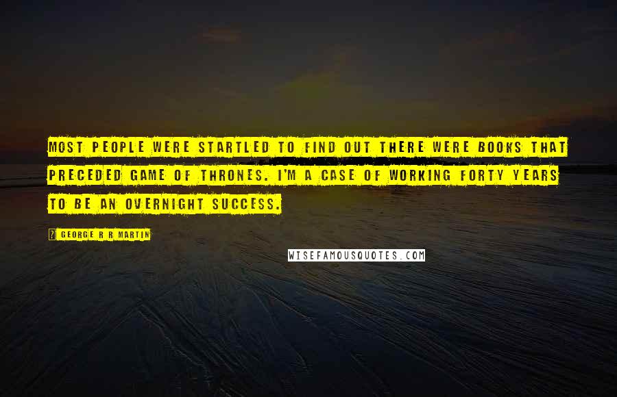 George R R Martin Quotes: Most people were startled to find out there were books that preceded Game Of Thrones. I'm a case of working forty years to be an overnight success.