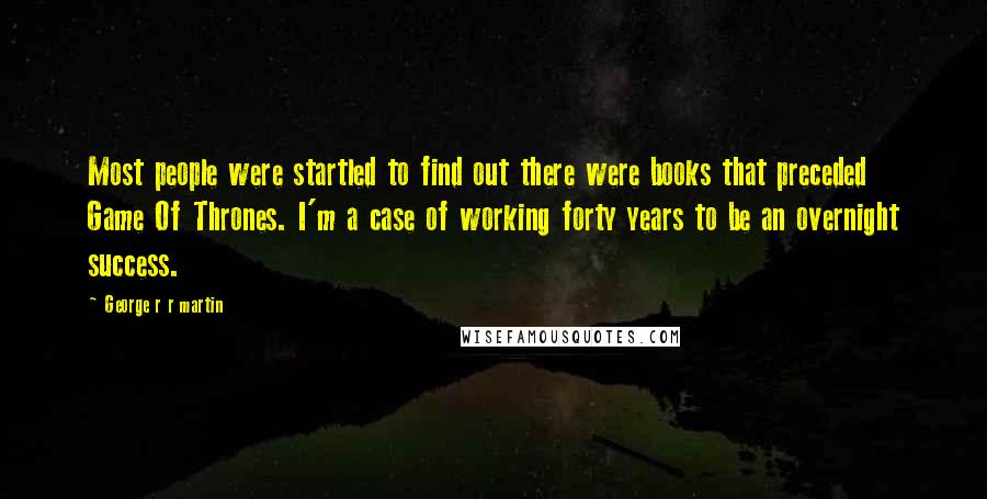 George R R Martin Quotes: Most people were startled to find out there were books that preceded Game Of Thrones. I'm a case of working forty years to be an overnight success.