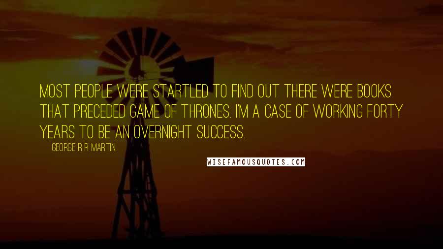 George R R Martin Quotes: Most people were startled to find out there were books that preceded Game Of Thrones. I'm a case of working forty years to be an overnight success.