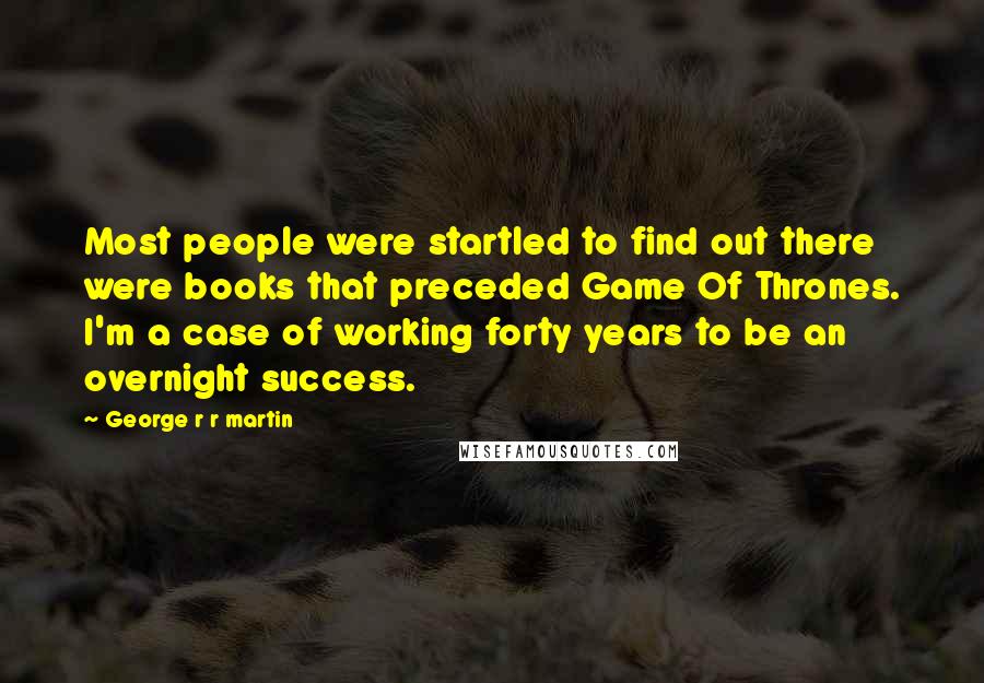 George R R Martin Quotes: Most people were startled to find out there were books that preceded Game Of Thrones. I'm a case of working forty years to be an overnight success.