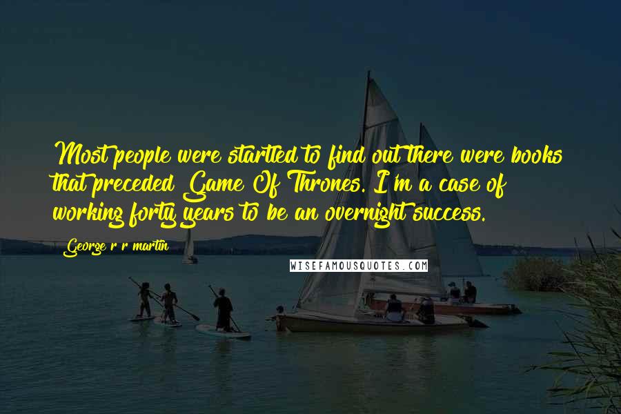 George R R Martin Quotes: Most people were startled to find out there were books that preceded Game Of Thrones. I'm a case of working forty years to be an overnight success.