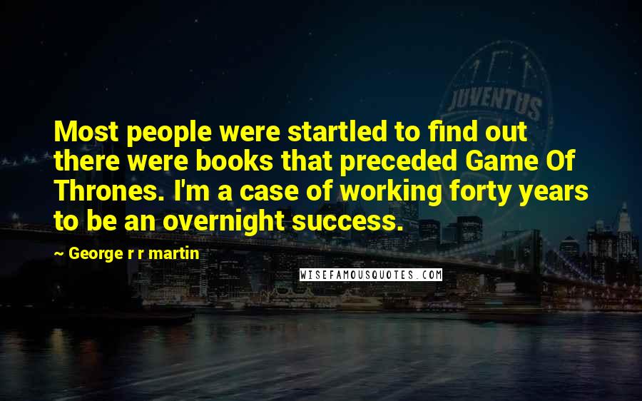 George R R Martin Quotes: Most people were startled to find out there were books that preceded Game Of Thrones. I'm a case of working forty years to be an overnight success.