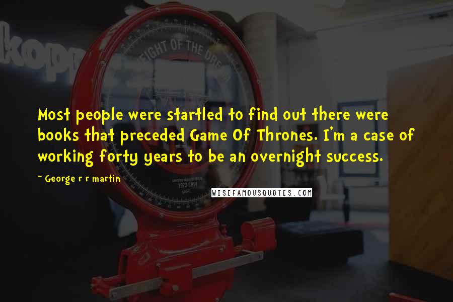 George R R Martin Quotes: Most people were startled to find out there were books that preceded Game Of Thrones. I'm a case of working forty years to be an overnight success.