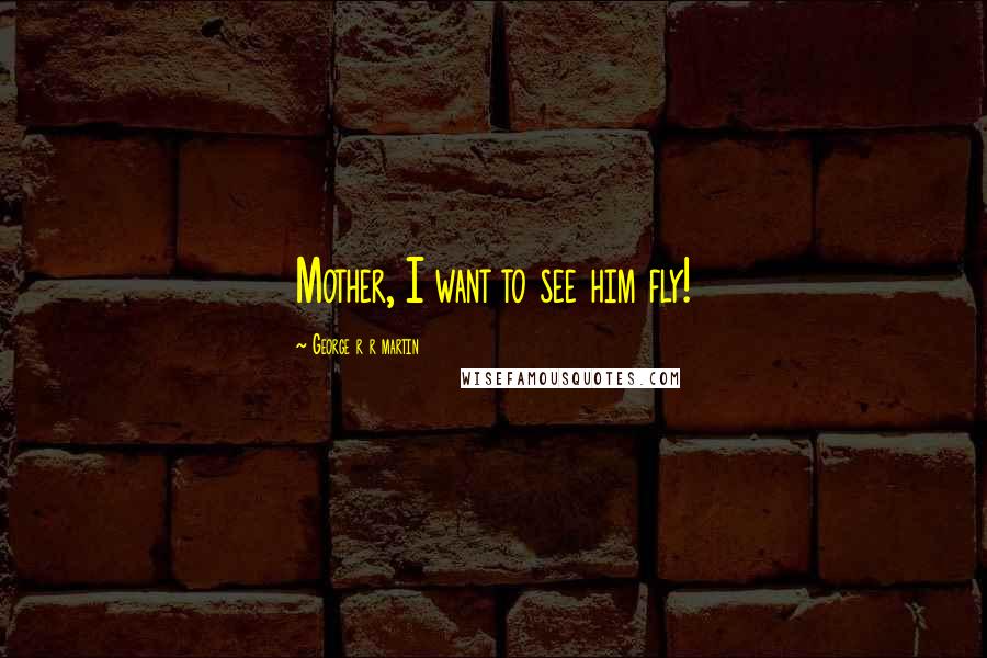 George R R Martin Quotes: Mother, I want to see him fly!