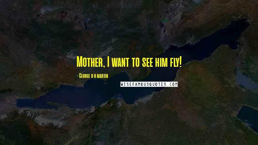 George R R Martin Quotes: Mother, I want to see him fly!