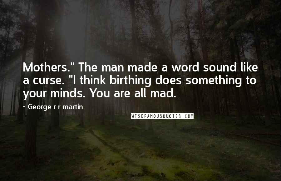 George R R Martin Quotes: Mothers." The man made a word sound like a curse. "I think birthing does something to your minds. You are all mad.