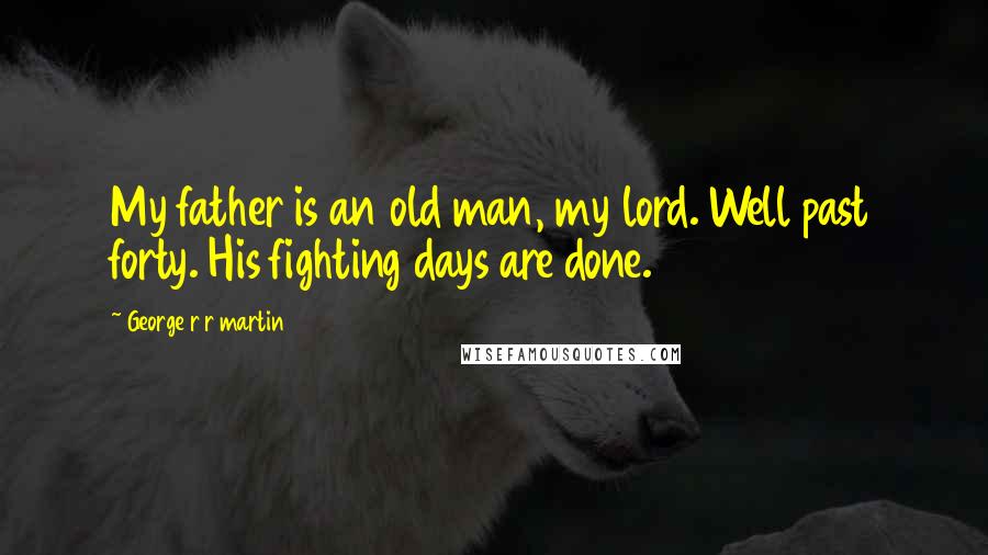 George R R Martin Quotes: My father is an old man, my lord. Well past forty. His fighting days are done.