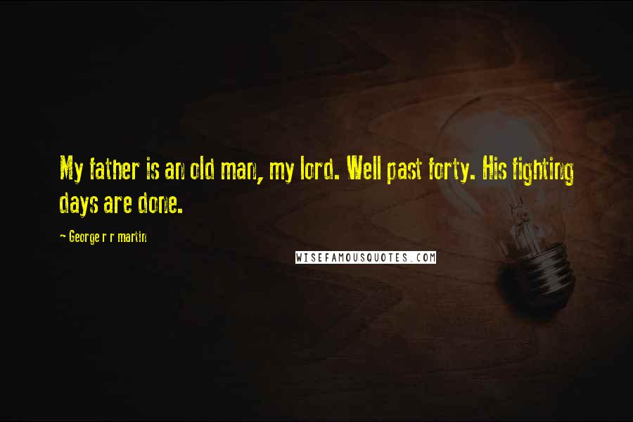 George R R Martin Quotes: My father is an old man, my lord. Well past forty. His fighting days are done.