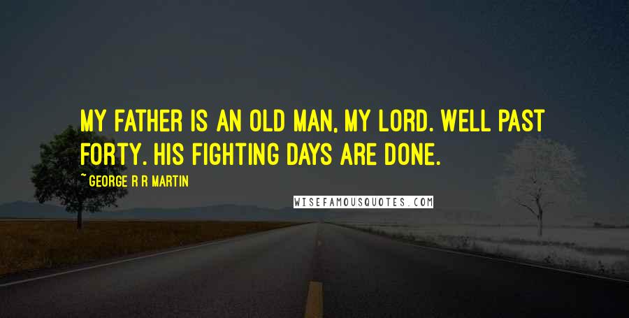 George R R Martin Quotes: My father is an old man, my lord. Well past forty. His fighting days are done.