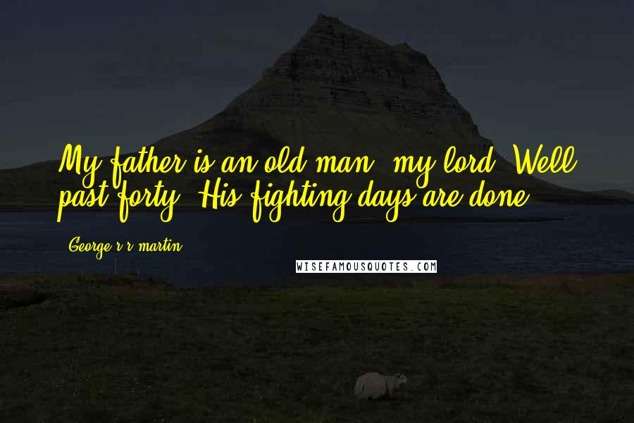 George R R Martin Quotes: My father is an old man, my lord. Well past forty. His fighting days are done.