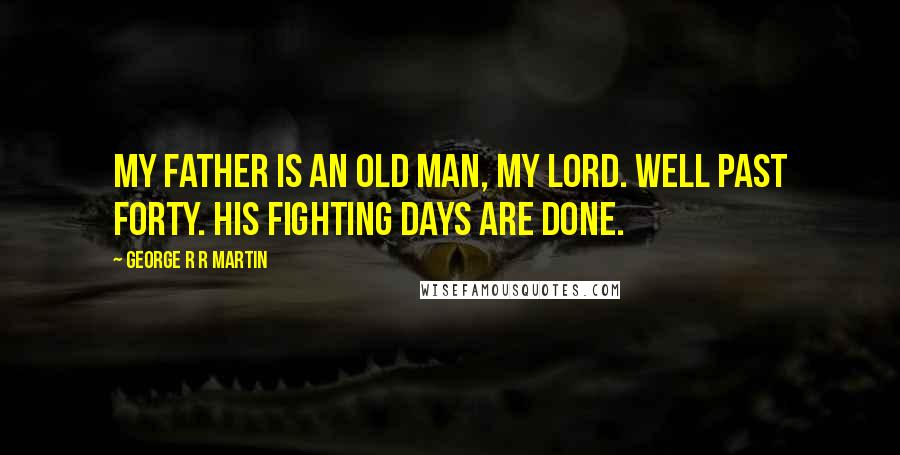 George R R Martin Quotes: My father is an old man, my lord. Well past forty. His fighting days are done.