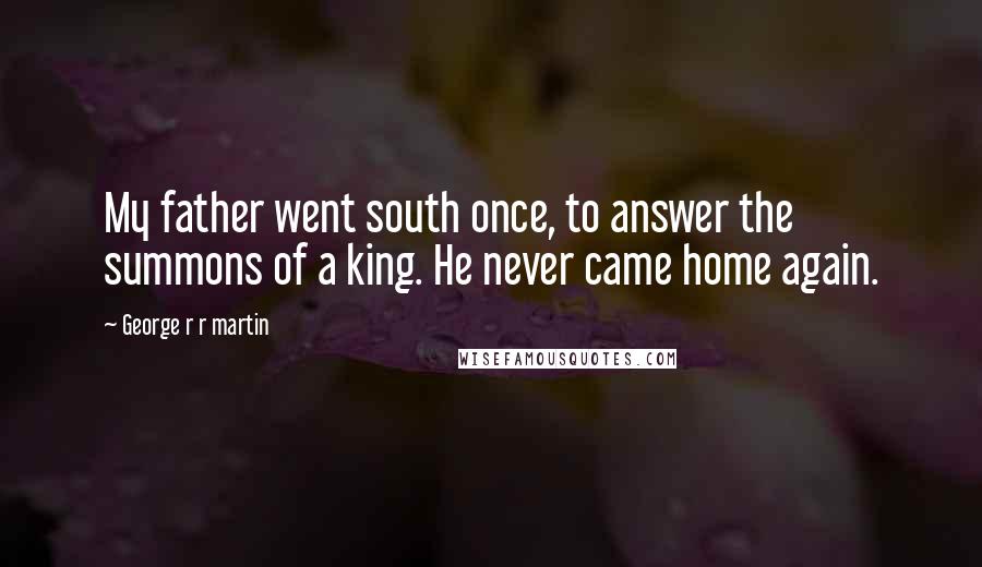 George R R Martin Quotes: My father went south once, to answer the summons of a king. He never came home again.