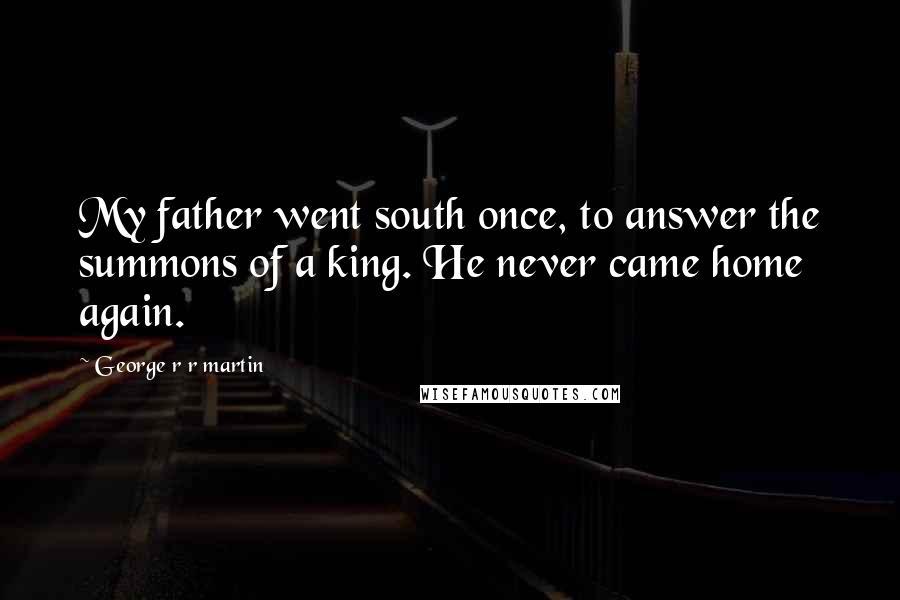 George R R Martin Quotes: My father went south once, to answer the summons of a king. He never came home again.