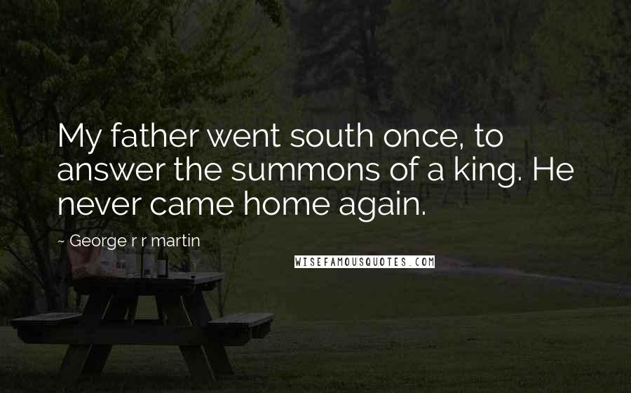 George R R Martin Quotes: My father went south once, to answer the summons of a king. He never came home again.