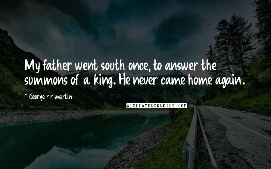 George R R Martin Quotes: My father went south once, to answer the summons of a king. He never came home again.