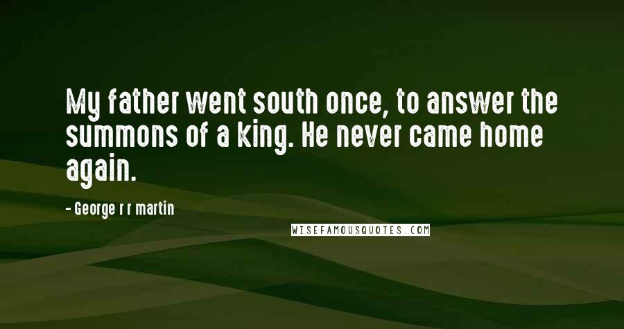 George R R Martin Quotes: My father went south once, to answer the summons of a king. He never came home again.