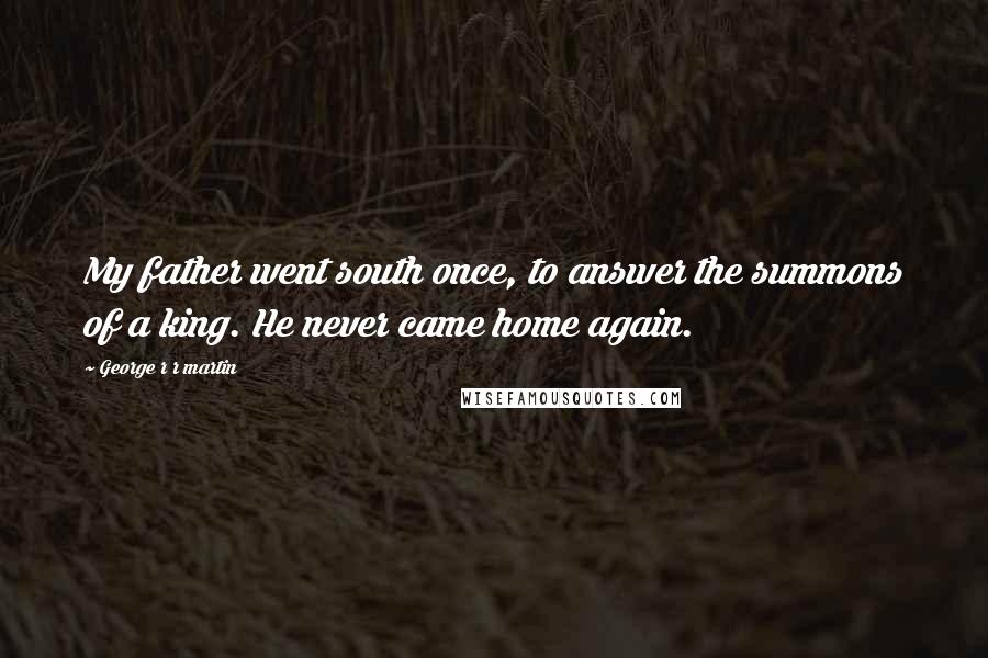 George R R Martin Quotes: My father went south once, to answer the summons of a king. He never came home again.