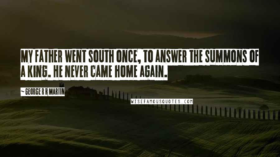 George R R Martin Quotes: My father went south once, to answer the summons of a king. He never came home again.