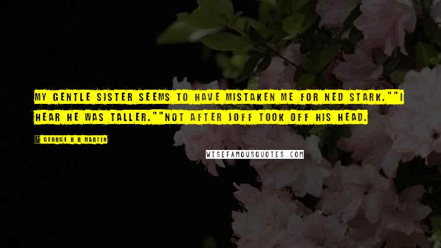 George R R Martin Quotes: My gentle sister seems to have mistaken me for Ned Stark.""I hear he was taller.""Not after Joff took off his head.