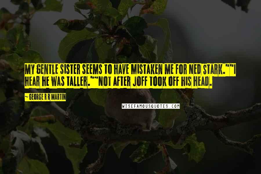 George R R Martin Quotes: My gentle sister seems to have mistaken me for Ned Stark.""I hear he was taller.""Not after Joff took off his head.