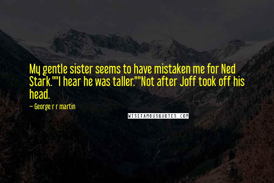 George R R Martin Quotes: My gentle sister seems to have mistaken me for Ned Stark.""I hear he was taller.""Not after Joff took off his head.