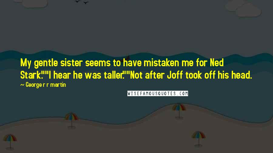 George R R Martin Quotes: My gentle sister seems to have mistaken me for Ned Stark.""I hear he was taller.""Not after Joff took off his head.