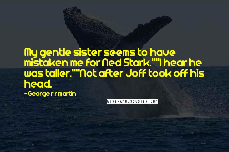 George R R Martin Quotes: My gentle sister seems to have mistaken me for Ned Stark.""I hear he was taller.""Not after Joff took off his head.