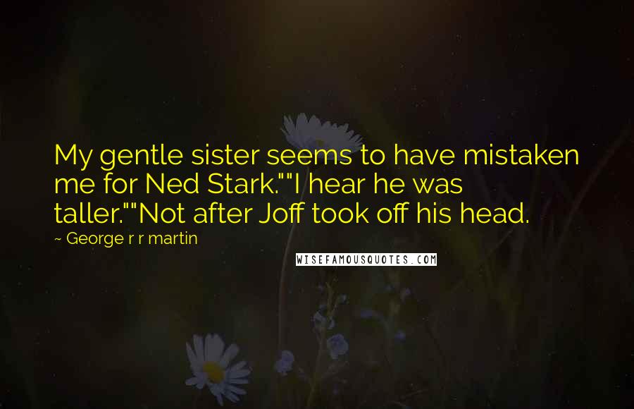 George R R Martin Quotes: My gentle sister seems to have mistaken me for Ned Stark.""I hear he was taller.""Not after Joff took off his head.