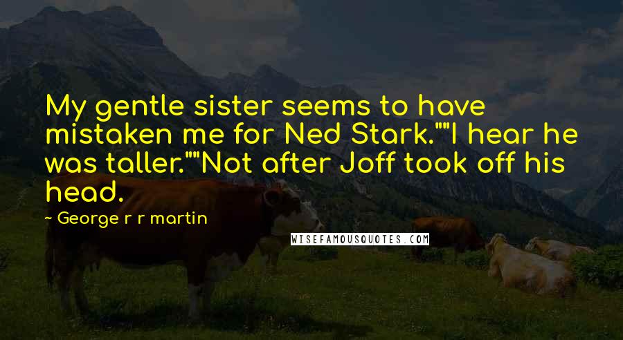 George R R Martin Quotes: My gentle sister seems to have mistaken me for Ned Stark.""I hear he was taller.""Not after Joff took off his head.