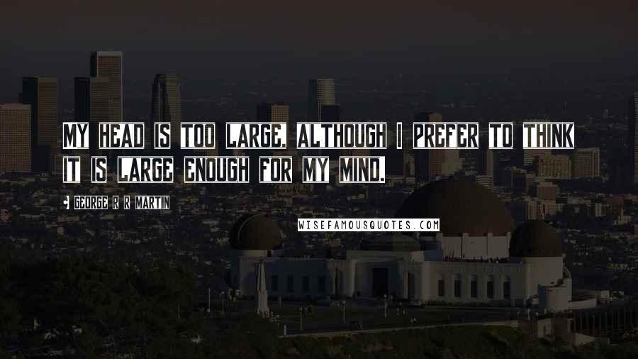 George R R Martin Quotes: My head is too large, although I prefer to think it is large enough for my mind.