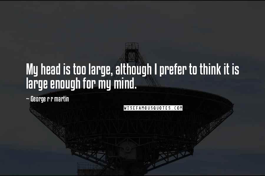 George R R Martin Quotes: My head is too large, although I prefer to think it is large enough for my mind.