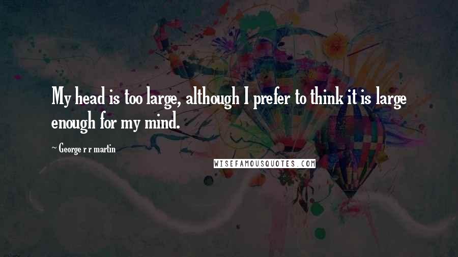 George R R Martin Quotes: My head is too large, although I prefer to think it is large enough for my mind.