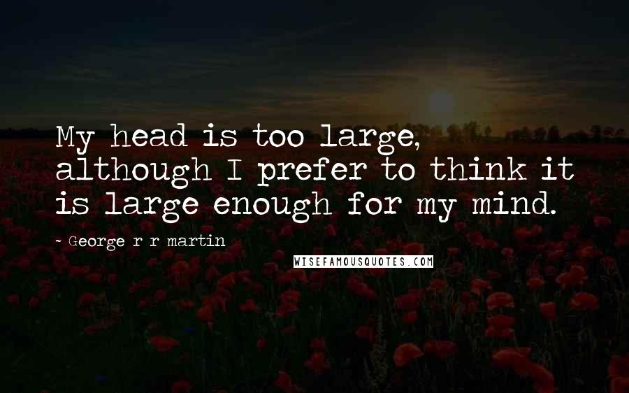 George R R Martin Quotes: My head is too large, although I prefer to think it is large enough for my mind.