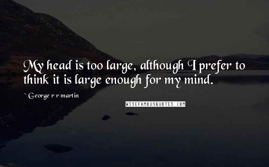 George R R Martin Quotes: My head is too large, although I prefer to think it is large enough for my mind.