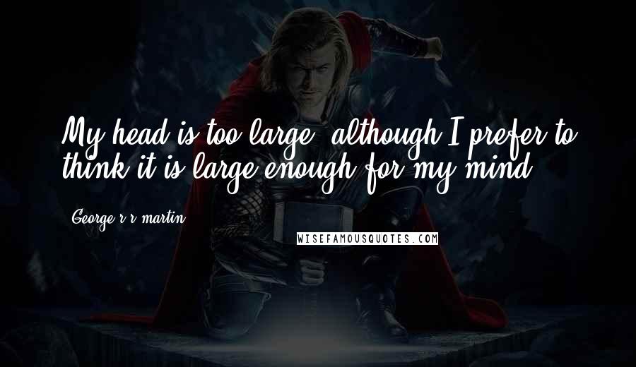 George R R Martin Quotes: My head is too large, although I prefer to think it is large enough for my mind.