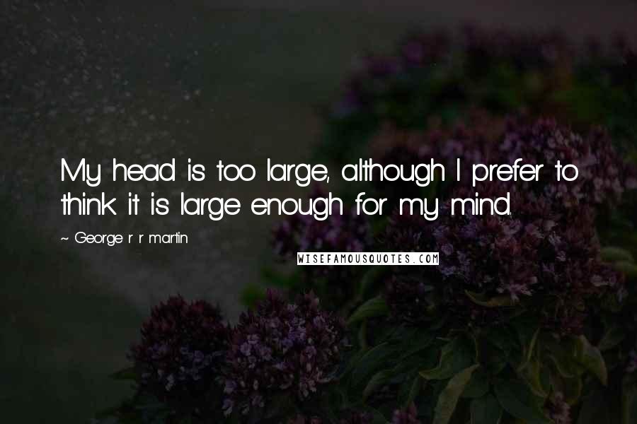 George R R Martin Quotes: My head is too large, although I prefer to think it is large enough for my mind.