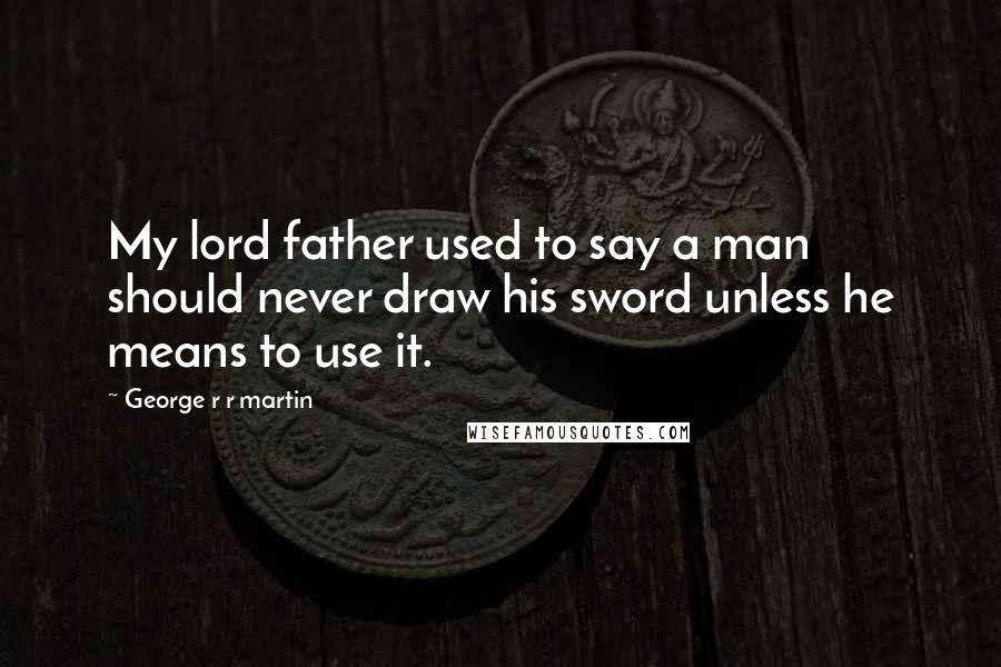 George R R Martin Quotes: My lord father used to say a man should never draw his sword unless he means to use it.