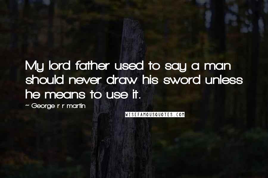 George R R Martin Quotes: My lord father used to say a man should never draw his sword unless he means to use it.