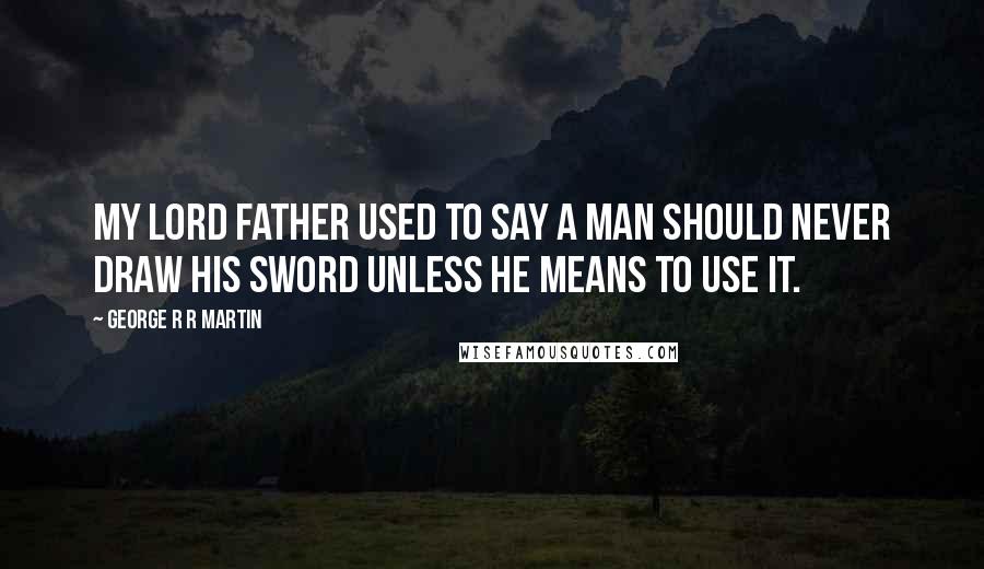 George R R Martin Quotes: My lord father used to say a man should never draw his sword unless he means to use it.