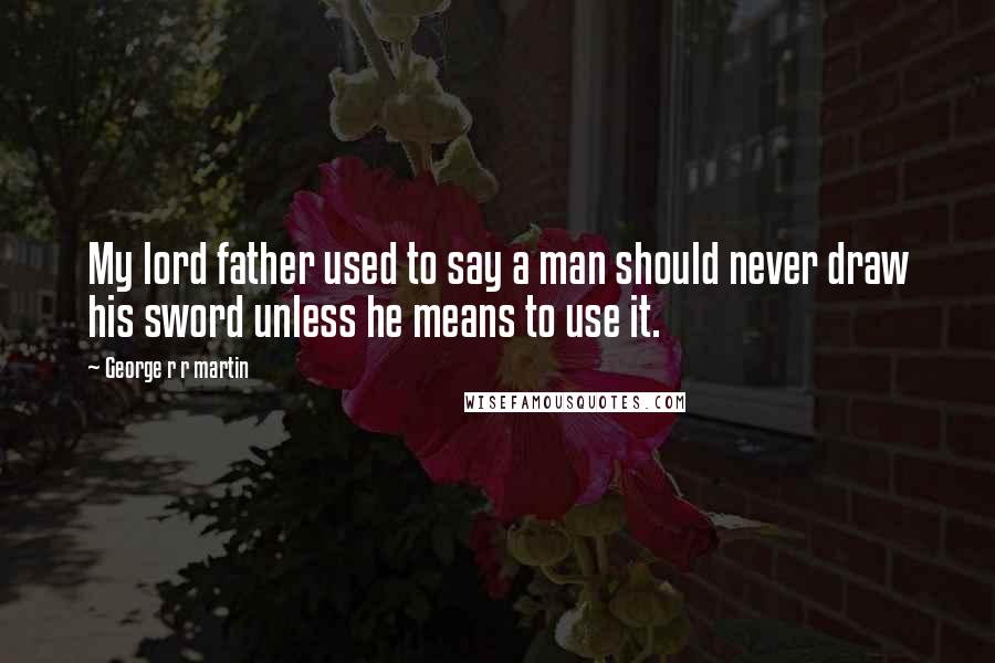 George R R Martin Quotes: My lord father used to say a man should never draw his sword unless he means to use it.