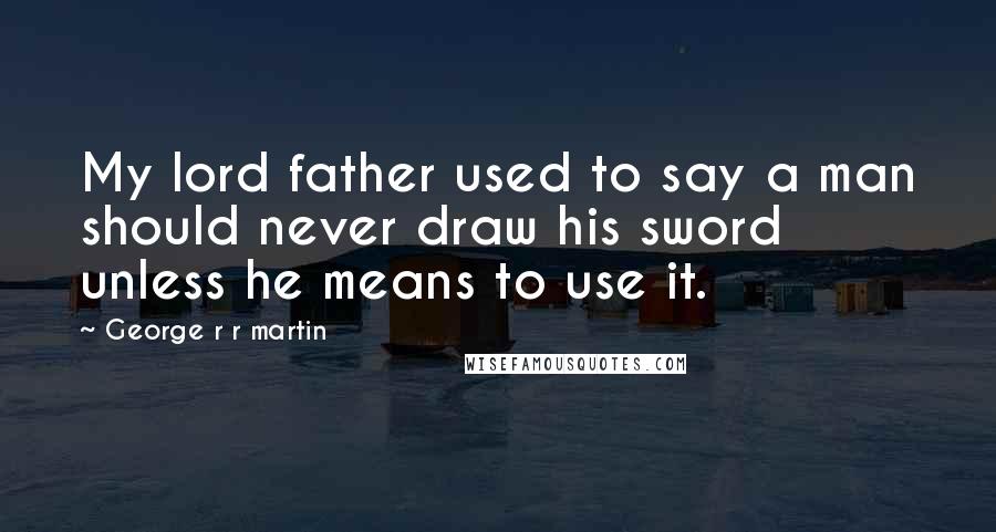 George R R Martin Quotes: My lord father used to say a man should never draw his sword unless he means to use it.