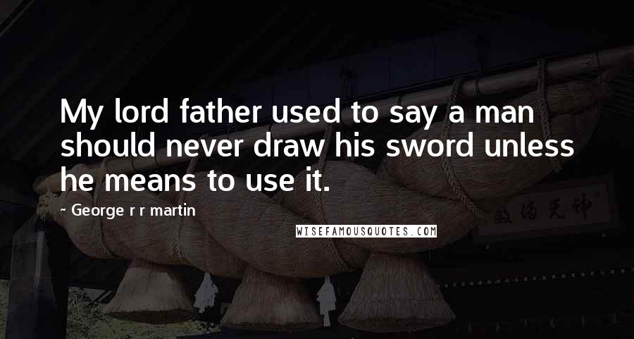 George R R Martin Quotes: My lord father used to say a man should never draw his sword unless he means to use it.