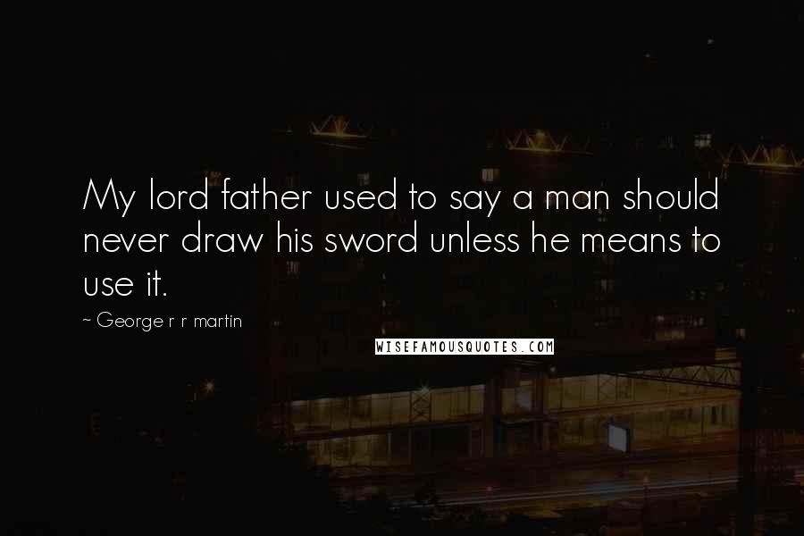 George R R Martin Quotes: My lord father used to say a man should never draw his sword unless he means to use it.
