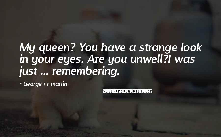 George R R Martin Quotes: My queen? You have a strange look in your eyes. Are you unwell?I was just ... remembering.