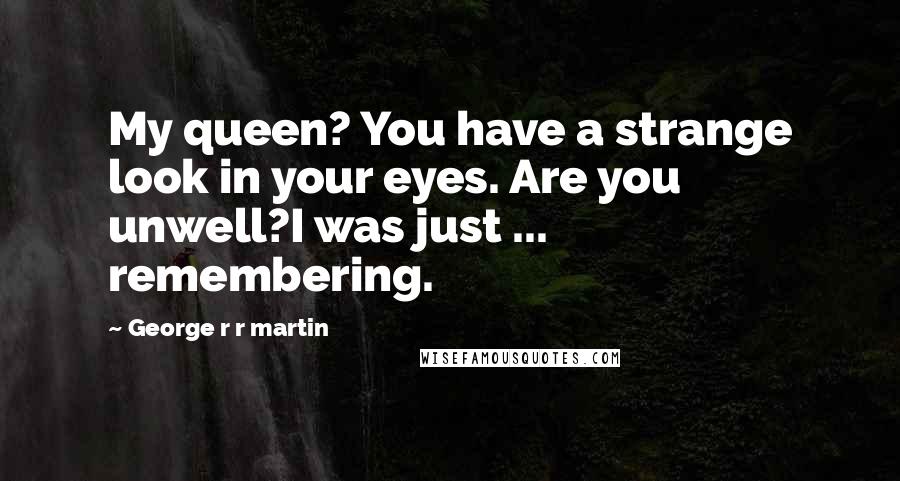 George R R Martin Quotes: My queen? You have a strange look in your eyes. Are you unwell?I was just ... remembering.