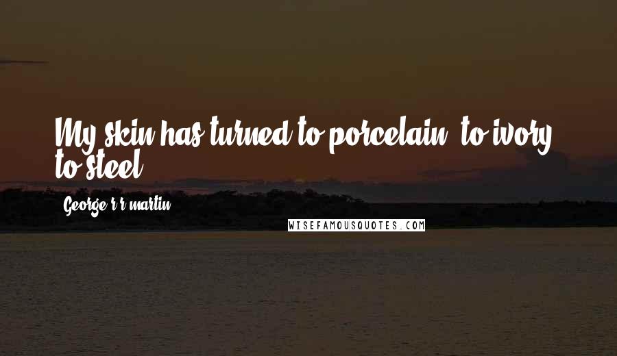 George R R Martin Quotes: My skin has turned to porcelain, to ivory, to steel.