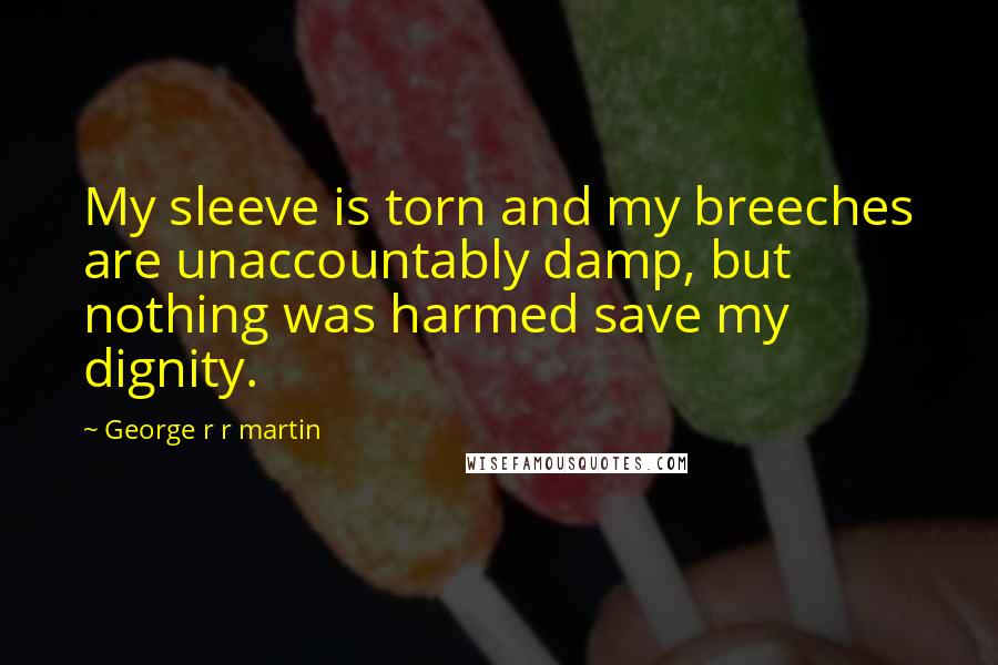 George R R Martin Quotes: My sleeve is torn and my breeches are unaccountably damp, but nothing was harmed save my dignity.